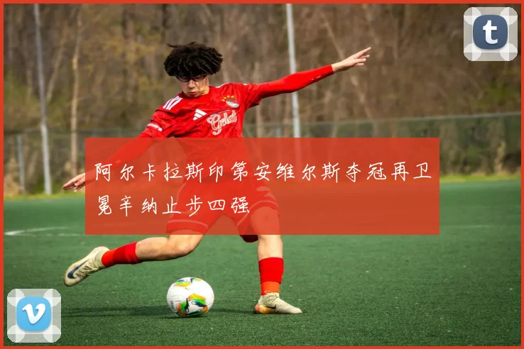 阿尔卡拉斯印第安维尔斯夺冠再卫冕辛纳止步四强