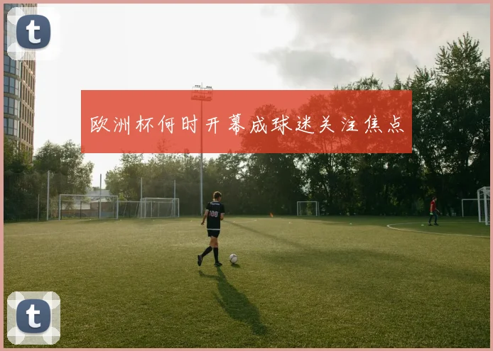 欧洲杯何时开幕成球迷关注焦点