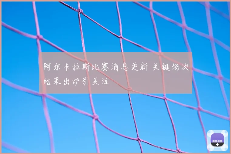 阿尔卡拉斯比赛消息更新 关键场次结果出炉引关注