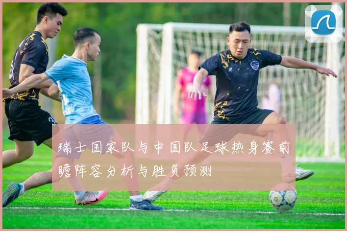 瑞士国家队与中国队足球热身赛前瞻阵容分析与胜负预测