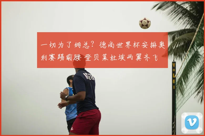 一切为了姆总?德尚世界杯安排奥利赛踢前腰 登贝莱杜埃两翼齐飞