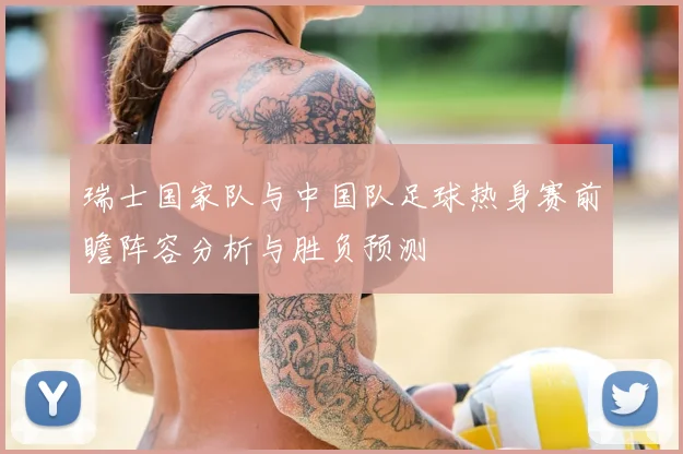 瑞士国家队与中国队足球热身赛前瞻阵容分析与胜负预测
