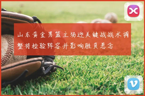 山东黄金男篮主场迎关键战战术调整将检验阵容并影响胜负悬念