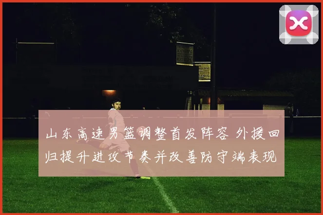 山东高速男篮调整首发阵容 外援回归提升进攻节奏并改善防守端表现