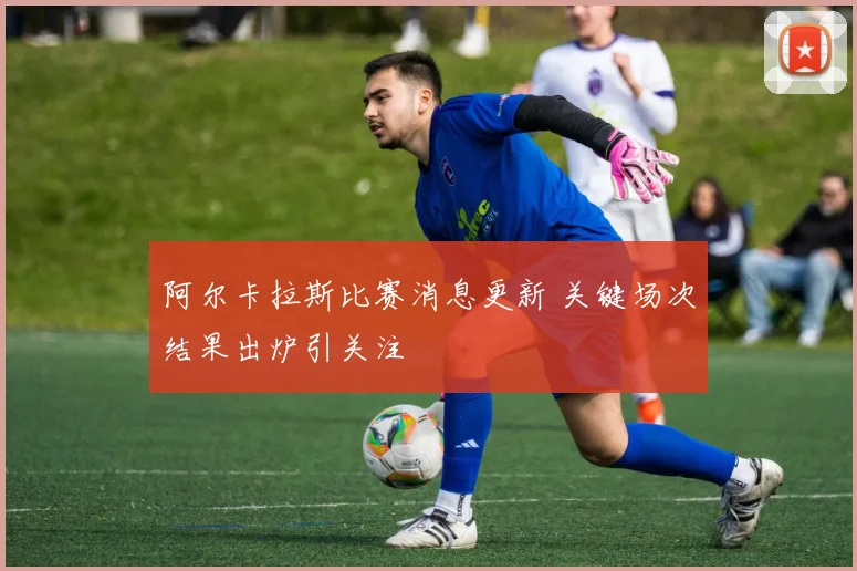 阿尔卡拉斯比赛消息更新 关键场次结果出炉引关注