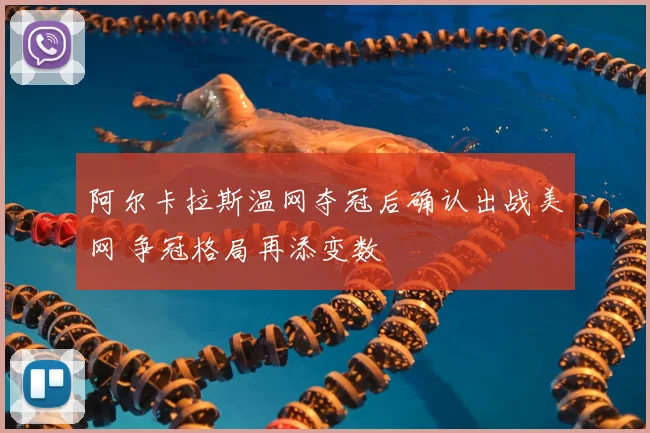 阿尔卡拉斯温网夺冠后确认出战美网 争冠格局再添变数