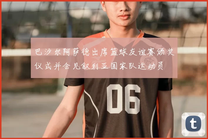 巴沙尔阿萨德出席篮球友谊赛颁奖仪式并会见叙利亚国家队运动员