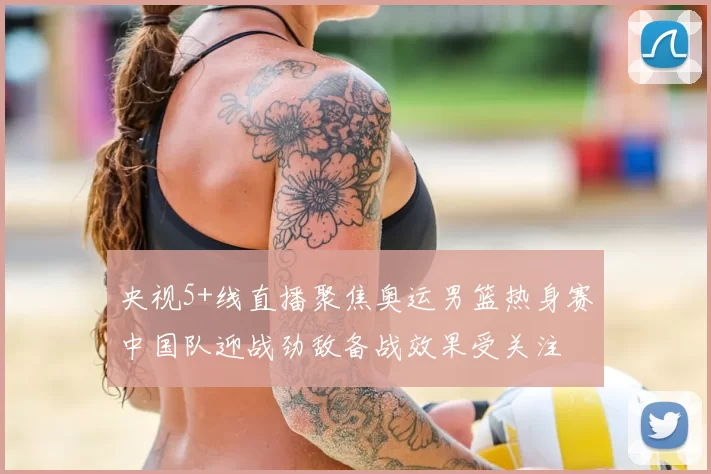 央视5+线直播聚焦奥运男篮热身赛中国队迎战劲敌备战效果受关注