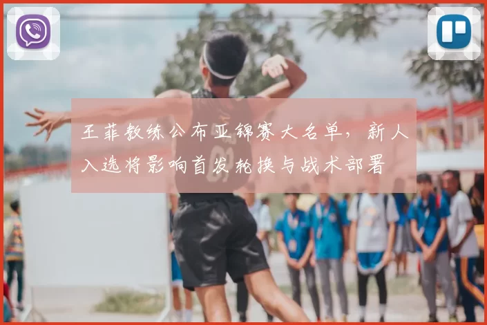 王菲教练公布亚锦赛大名单，新人入选将影响首发轮换与战术部署