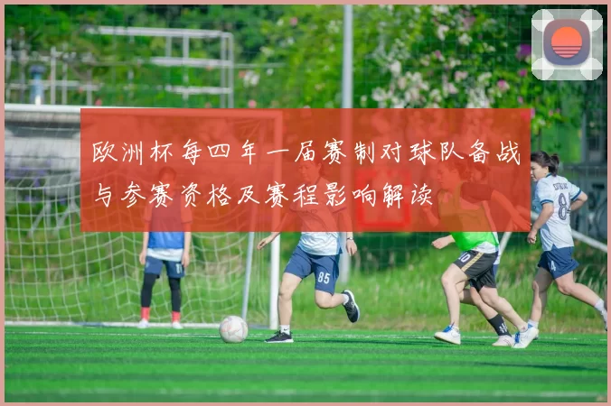 欧洲杯每四年一届赛制对球队备战与参赛资格及赛程影响解读