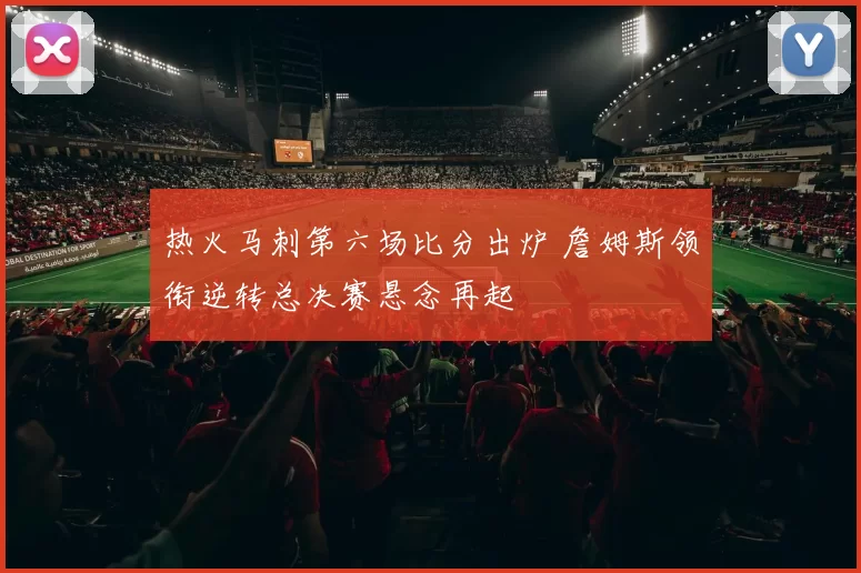 热火马刺第六场比分出炉 詹姆斯领衔逆转总决赛悬念再起