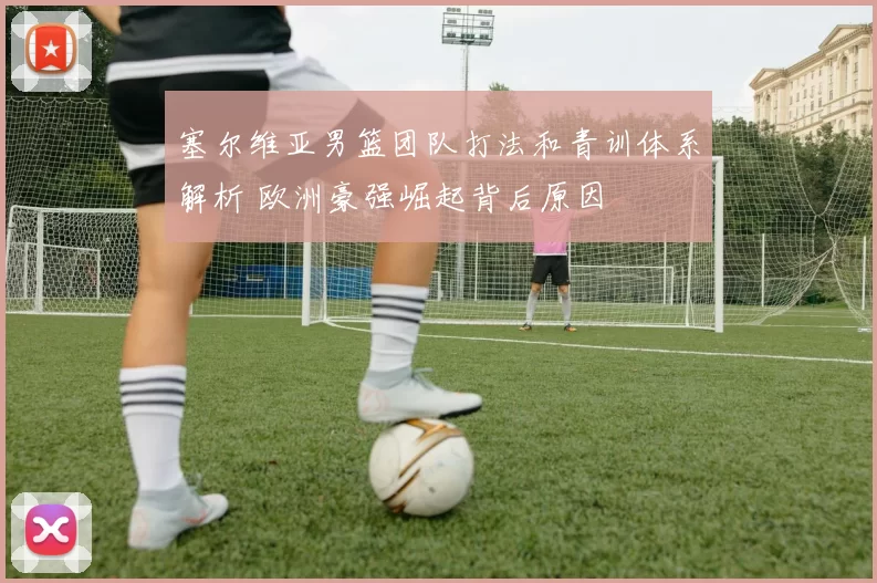 塞尔维亚男篮团队打法和青训体系解析 欧洲豪强崛起背后原因