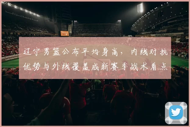 辽宁男篮公布平均身高,内线对抗优势与外线覆盖成新赛季战术看点
