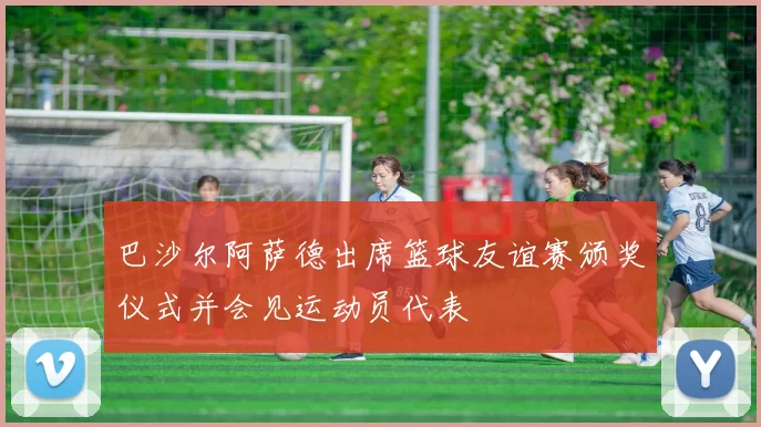 巴沙尔阿萨德出席篮球友谊赛颁奖仪式并会见运动员代表