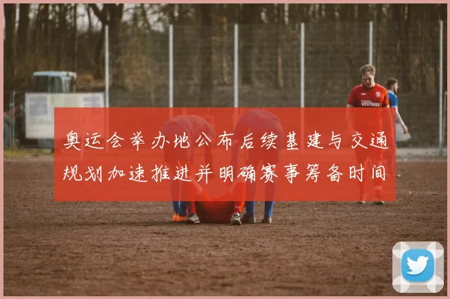 奥运会举办地公布后续基建与交通规划加速推进并明确赛事筹备时间表