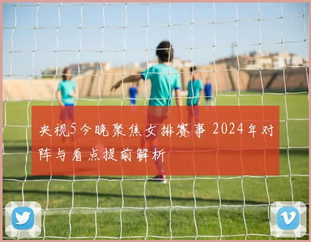 央视5今晚聚焦女排赛事 2024年对阵与看点提前解析