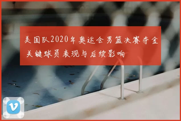 美国队2020年奥运会男篮决赛夺金 关键球员表现与后续影响