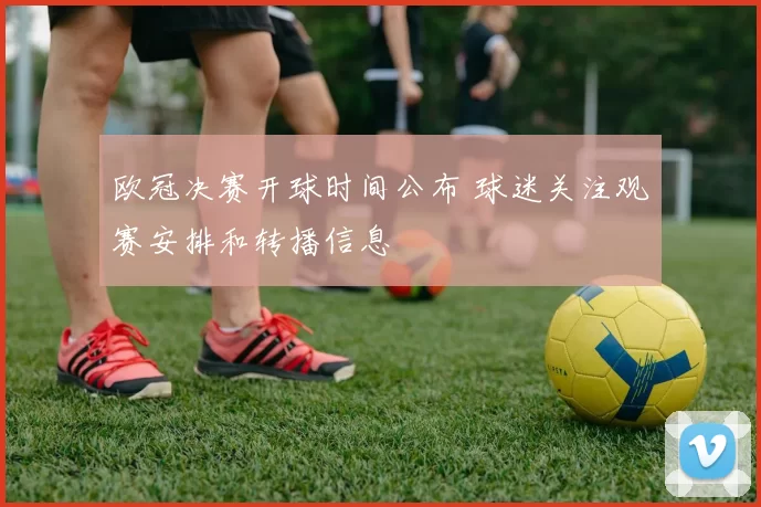 欧冠决赛开球时间公布 球迷关注观赛安排和转播信息