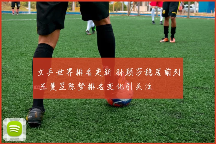 女乒世界排名更新 孙颖莎稳居前列 王曼昱陈梦排名变化引关注