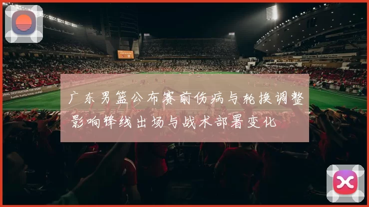 广东男篮公布赛前伤病与轮换调整 影响锋线出场与战术部署变化
