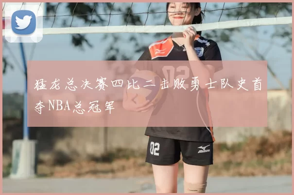猛龙总决赛四比二击败勇士队史首夺NBA总冠军