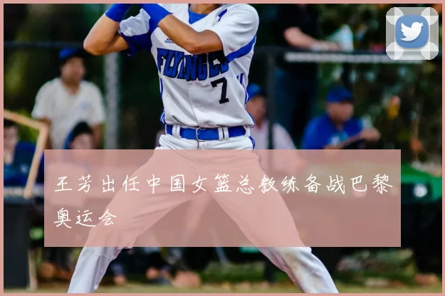 王芳出任中国女篮总教练备战巴黎奥运会