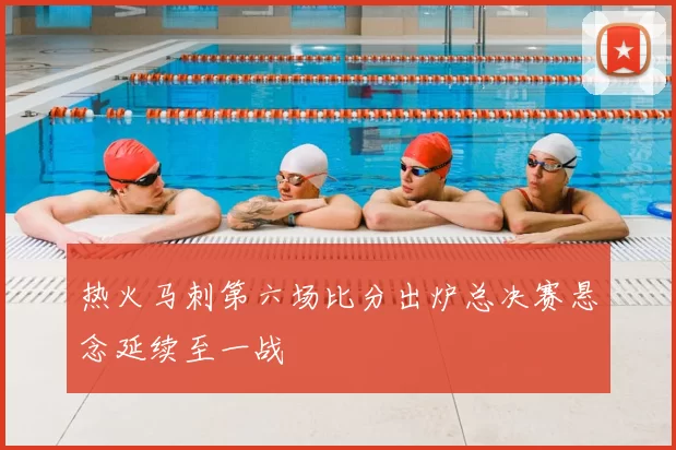 热火马刺第六场比分出炉总决赛悬念延续至一战