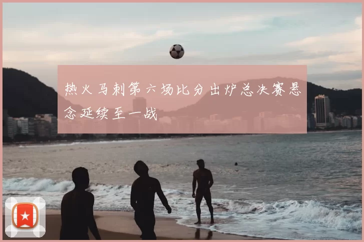 热火马刺第六场比分出炉总决赛悬念延续至一战