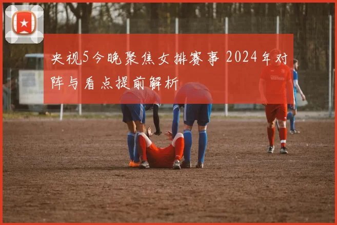 央视5今晚聚焦女排赛事 2024年对阵与看点提前解析